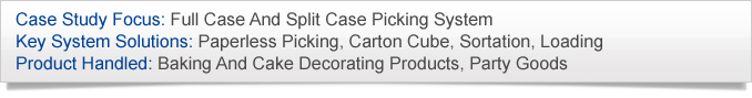 Case Study Focus: Full Case And Split Case Picking System. Key System Solutions: Paperless Picking, Carton Cube, Sortation, Loading. Product Handled: Baking And Cake Decorating Products, Party Goods.