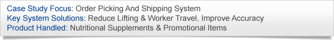Case Study Focus: Order Picking And Shipping System. Key System Solutions: Reduce Lifting & Worker Travel, Improve Accuracy. Product Handled: Nutritional Supplements & Promotional Items.